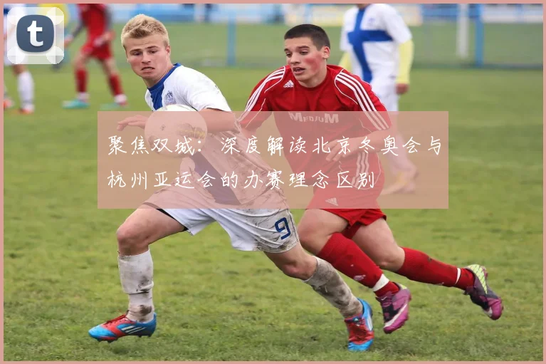 聚焦双城：深度解读北京冬奥会与杭州亚运会的办赛理念区别