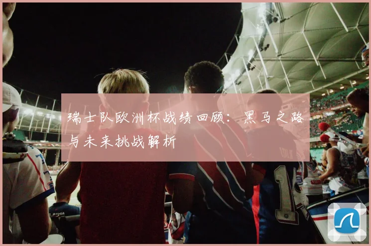 瑞士队欧洲杯战绩回顾：黑马之路与未来挑战解析
