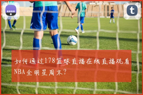 如何通过178篮球直播在线直播观看NBA全明星周末？