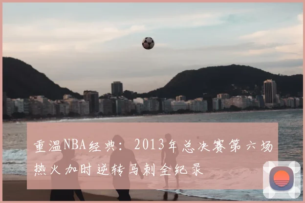 重温NBA经典：2013年总决赛第六场热火加时逆转马刺全纪录