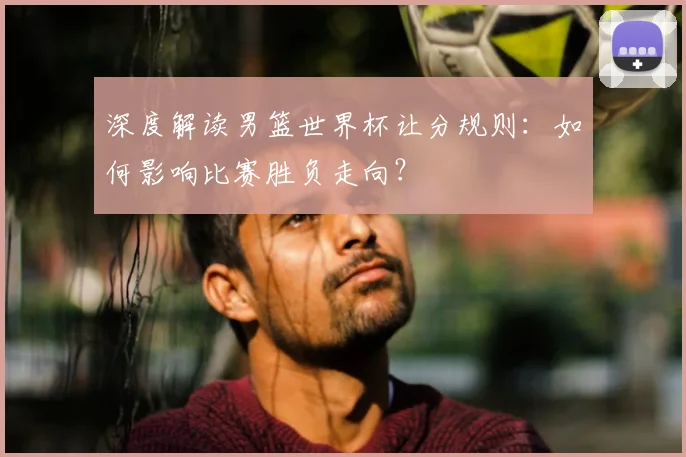 深度解读男篮世界杯让分规则：如何影响比赛胜负走向？
